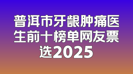 普洱市牙龈肿痛医生前十榜单网友票选2025