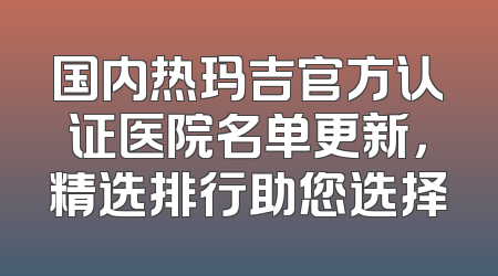 国内热玛吉官方认证医院名单更新，精选排行助您选择