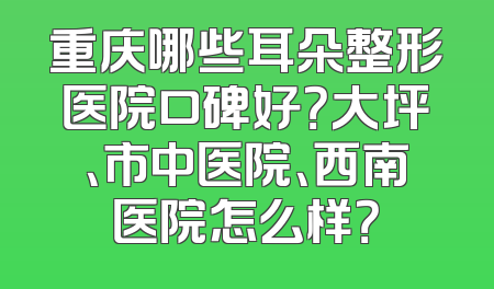 重庆哪些耳朵整形医院口碑好？大坪、市中医院、西南医院怎么样？