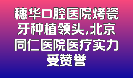 穗华口腔医院烤瓷牙种植领头，北京同仁医院医疗实力受赞誉