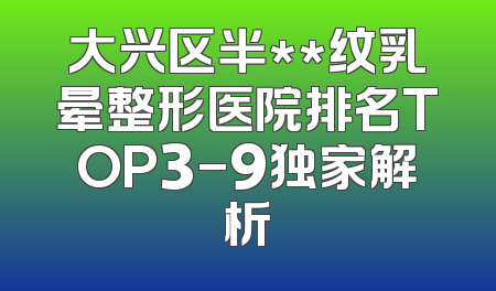 大兴区半**纹乳晕整形医院排名TOP3-9独家解析