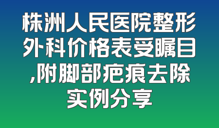 株洲人民医院整形外科价格表受瞩目，附脚部疤痕去除实例分享