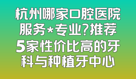 杭州哪家口腔医院服务*专业？推荐5家性价比高的牙科与种植牙中心