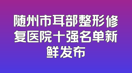 随州市耳部整形修复医院十强名单新鲜发布
