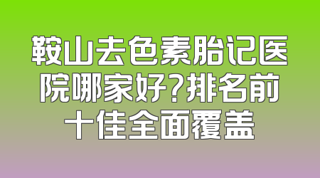 鞍山去色素胎记医院哪家好？排名前十佳全面覆盖