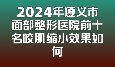 2024年遵义市面部整形医院前十名咬肌缩小效果如何