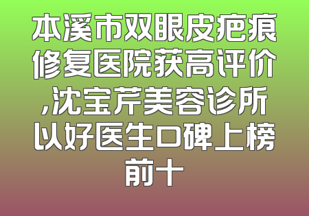 本溪市双眼皮疤痕修复医院获高评价，沈宝芹美容诊所以好医生口碑上榜前十