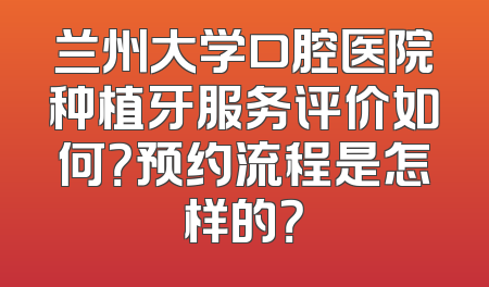 兰州大学口腔医院种植牙服务评价如何？预约流程是怎样的？