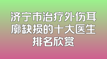 济宁市治疗外伤耳廓缺损的十大医生排名欣赏