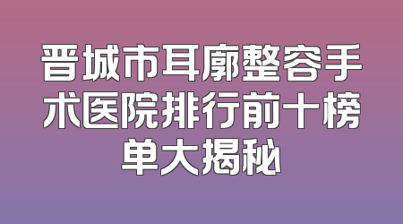 晋城市耳廓整容手术医院排行前十榜单大揭秘