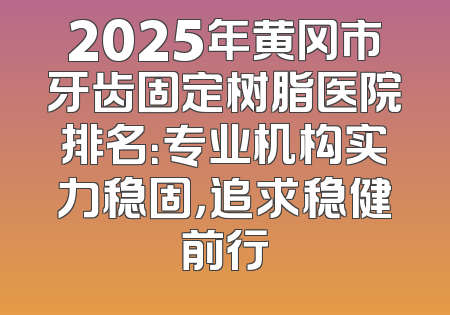 2025年黄冈市牙齿固定树脂医院排名：专业机构实力稳固，追求稳健前行