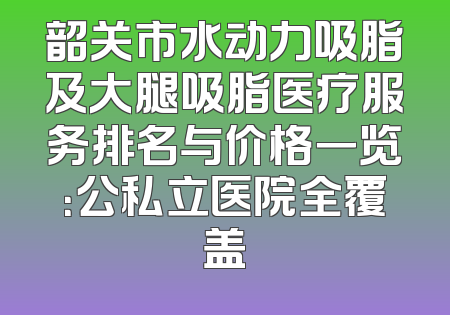 韶关市水动力吸脂及大腿吸脂医疗服务排名与价格一览：公私立医院全覆盖