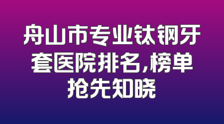 舟山市专业钛钢牙套医院排名，榜单抢先知晓