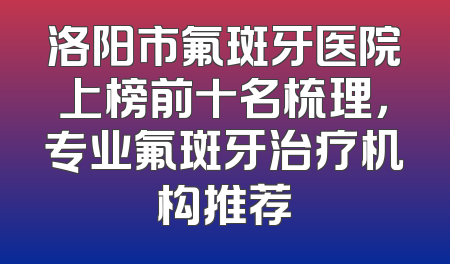 洛阳市氟斑牙医院上榜前十名梳理，专业氟斑牙治疗机构推荐