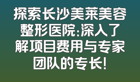 探索长沙美莱美容整形医院：深入了解项目费用与专家团队的专长！