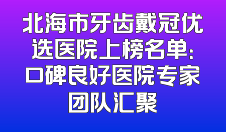 北海市牙齿戴冠优选医院上榜名单：口碑良好医院专家团队汇聚