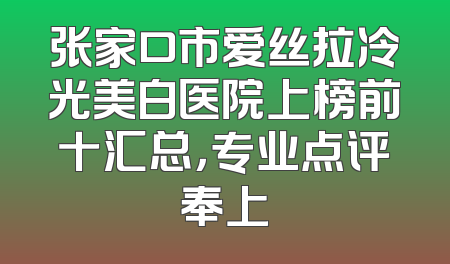 张家口市爱丝拉冷光美白医院上榜前十汇总，专业点评奉上