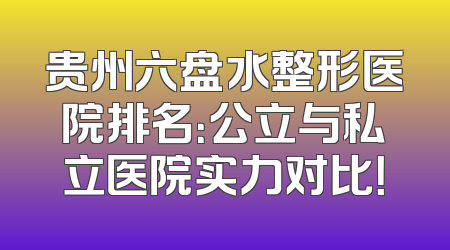 贵州六盘水整形医院排名：公立与私立医院实力对比！