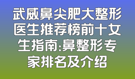武威鼻尖肥大整形医生推荐榜前十女生指南：鼻整形专家排名及介绍