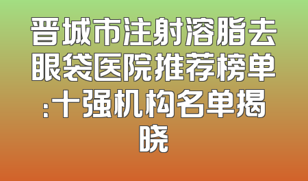 晋城市注射溶脂去眼袋医院推荐榜单：十强机构名单揭晓