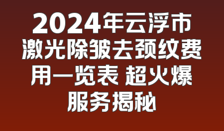 2024年云浮市激光除皱去颈纹费用一览表 超火爆服务揭秘