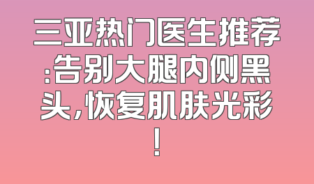 三亚热门医生推荐：告别大腿内侧黑头，恢复肌肤光彩！
