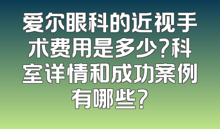 爱尔眼科的近视手术费用是多少？科室详情和成功案例有哪些？