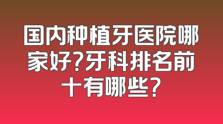 国内种植牙医院哪家好？牙科排名前十有哪些？