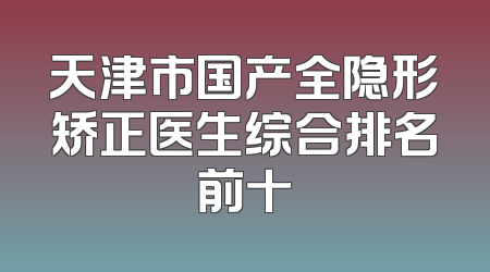 天津市国产全隐形矫正医生综合排名前十