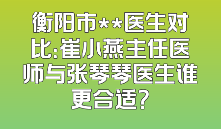 衡阳市**医生对比：崔小燕主任医师与张琴琴医生谁更合适？