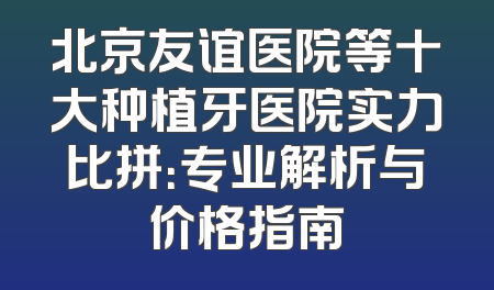 北京友谊医院等十大种植牙医院实力比拼：专业解析与价格指南