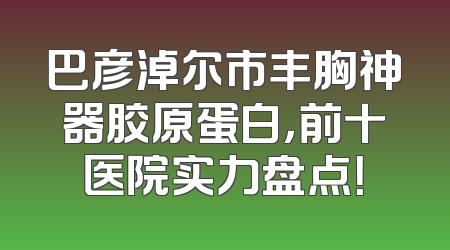 巴彦淖尔市丰胸神器胶原蛋白，前十医院实力盘点！