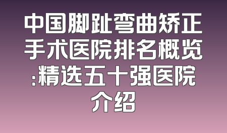 中国脚趾弯曲矫正手术医院排名概览：精选五十强医院介绍
