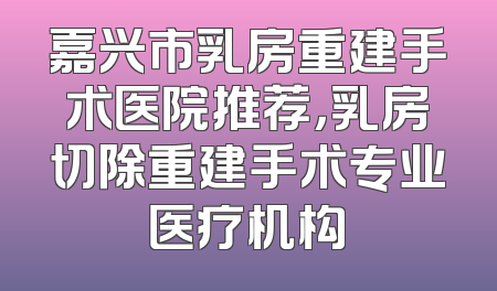 嘉兴市乳房重建手术医院推荐，乳房切除重建手术专业医疗机构