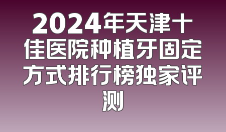2024年天津十佳医院种植牙固定方式排行榜独家评测