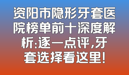 资阳市隐形牙套医院榜单前十深度解析：逐一点评，牙套选择看这里！