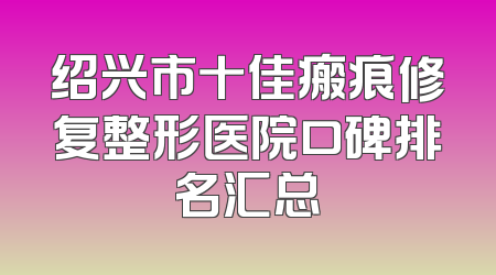 绍兴市十佳瘢痕修复整形医院口碑排名汇总