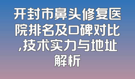 开封市鼻头修复医院排名及口碑对比，技术实力与地址解析
