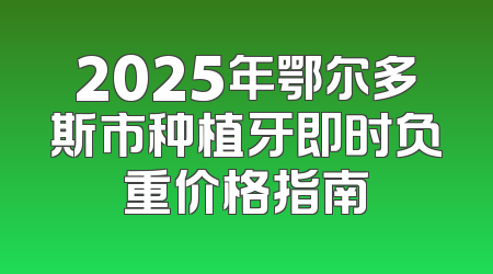 2025年鄂尔多斯市种植牙即时负重价格指南