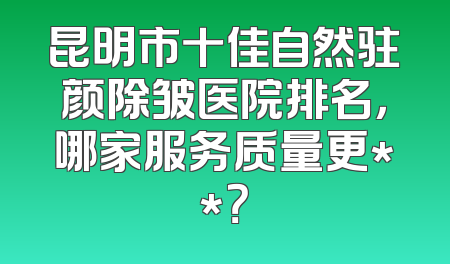 昆明市十佳自然驻颜除皱医院排名，哪家服务质量更**？