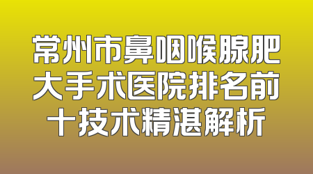 常州市鼻咽喉腺肥大手术医院排名前十技术精湛解析
