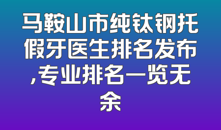 马鞍山市纯钛钢托假牙医生排名发布，专业排名一览无余