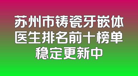 苏州市铸瓷牙嵌体医生排名前十榜单稳定更新中