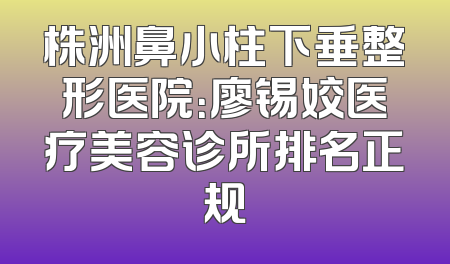 株洲鼻小柱下垂整形医院：廖锡姣医疗美容诊所排名正规