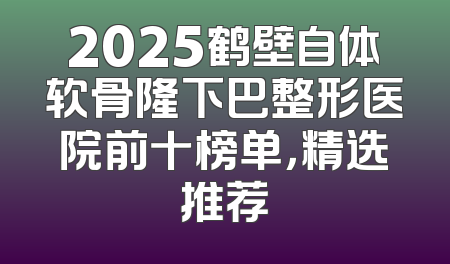 2025鹤壁自体软骨隆下巴整形医院前十榜单，精选推荐
