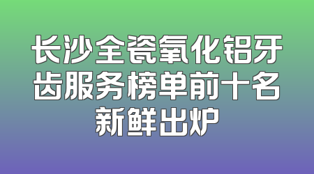 长沙全瓷氧化铝牙齿服务榜单前十名新鲜出炉