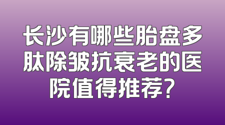 长沙有哪些胎盘多肽除皱抗衰老的医院值得推荐？