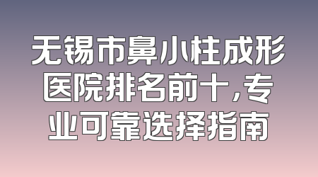 无锡市鼻小柱成形医院排名前十，专业可靠选择指南