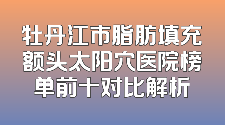 牡丹江市脂肪填充额头太阳穴医院榜单前十对比解析