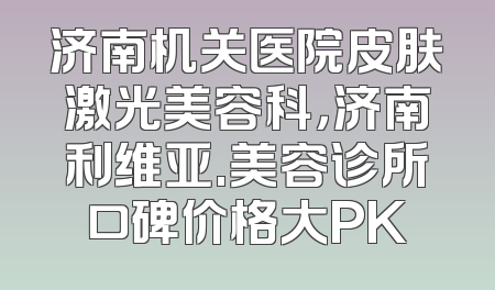 济南机关医院皮肤激光美容科，济南利维亚.美容诊所口碑价格大PK